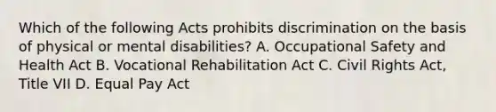 Which of the following Acts prohibits discrimination on the basis of physical or mental disabilities? A. Occupational Safety and Health Act B. Vocational Rehabilitation Act C. Civil Rights Act, Title VII D. Equal Pay Act