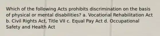 Which of the following Acts prohibits discrimination on the basis of physical or mental disabilities? a. Vocational Rehabilitation Act b. Civil Rights Act, Title VII c. Equal Pay Act d. Occupational Safety and Health Act