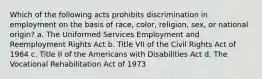 Which of the following acts prohibits discrimination in employment on the basis of race, color, religion, sex, or national origin? a. The Uniformed Services Employment and Reemployment Rights Act b. Title VII of the Civil Rights Act of 1964 c. Title II of the Americans with Disabilities Act d. The Vocational Rehabilitation Act of 1973