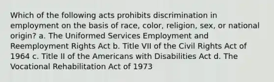 Which of the following acts prohibits discrimination in employment on the basis of race, color, religion, sex, or national origin? a. The Uniformed Services Employment and Reemployment Rights Act b. Title VII of the Civil Rights Act of 1964 c. Title II of the Americans with Disabilities Act d. The Vocational Rehabilitation Act of 1973