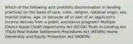 Which of the following acts prohibits discrimination in lending practices on the basis of race, color, religion, national origin, sex, marital status, age, or because all or part of an applicant's income derives from a public assistance program? Multiple Choice Equal Credit Opportunity Act (ECOA) Truth-in-Lending Act (TILA) Real Estate Settlement Procedures Act (RESPA) Home Ownership and Equity Protection Act (HOEPA)