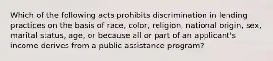 Which of the following acts prohibits discrimination in lending practices on the basis of race, color, religion, national origin, sex, marital status, age, or because all or part of an applicant's income derives from a public assistance program?