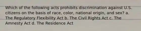 Which of the following acts prohibits discrimination against U.S. citizens on the basis of race, color, national origin, and sex? a. The Regulatory Flexibility Act b. The Civil Rights Act c. The Amnesty Act d. The Residence Act