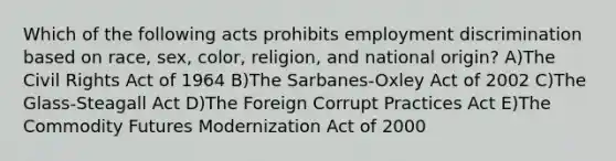 Which of the following acts prohibits employment discrimination based on race, sex, color, religion, and national origin? A)The Civil Rights Act of 1964 B)The Sarbanes-Oxley Act of 2002 C)The Glass-Steagall Act D)The Foreign Corrupt Practices Act E)The Commodity Futures Modernization Act of 2000