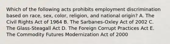 Which of the following acts prohibits employment discrimination based on race, sex, color, religion, and national origin? A. The Civil Rights Act of 1964 B. The Sarbanes-Oxley Act of 2002 C. The Glass-Steagall Act D. The Foreign Corrupt Practices Act E. The Commodity Futures Modernization Act of 2000