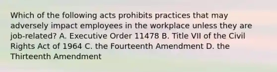 Which of the following acts prohibits practices that may adversely impact employees in the workplace unless they are job-related? A. Executive Order 11478 B. Title VII of the Civil Rights Act of 1964 C. the Fourteenth Amendment D. the Thirteenth Amendment