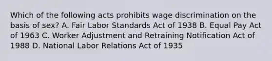 Which of the following acts prohibits wage discrimination on the basis of sex? A. Fair Labor Standards Act of 1938 B. Equal Pay Act of 1963 C. Worker Adjustment and Retraining Notification Act of 1988 D. National Labor Relations Act of 1935