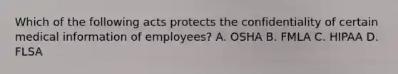 Which of the following acts protects the confidentiality of certain medical information of employees? A. OSHA B. FMLA C. HIPAA D. FLSA