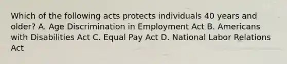 Which of the following acts protects individuals 40 years and older? A. Age Discrimination in Employment Act B. Americans with Disabilities Act C. Equal Pay Act D. National Labor Relations Act