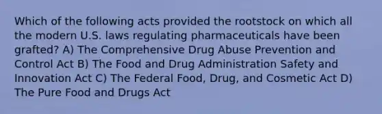 Which of the following acts provided the rootstock on which all the modern U.S. laws regulating pharmaceuticals have been grafted? A) The Comprehensive Drug Abuse Prevention and Control Act B) The Food and Drug Administration Safety and Innovation Act C) The Federal Food, Drug, and Cosmetic Act D) The Pure Food and Drugs Act