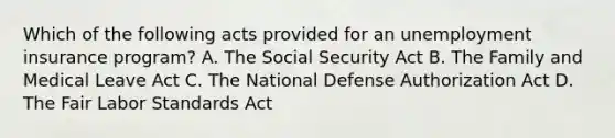 Which of the following acts provided for an unemployment insurance program? A. The Social Security Act B. The Family and Medical Leave Act C. The National Defense Authorization Act D. The Fair Labor Standards Act