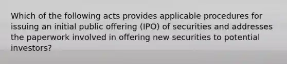 Which of the following acts provides applicable procedures for issuing an initial public offering (IPO) of securities and addresses the paperwork involved in offering new securities to potential investors?