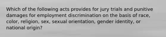 Which of the following acts provides for jury trials and punitive damages for <a href='https://www.questionai.com/knowledge/kmPZK5L6Mm-employment-discrimination' class='anchor-knowledge'>employment discrimination</a> on the basis of race, color, religion, sex, sexual orientation, <a href='https://www.questionai.com/knowledge/kyhXSBYVgx-gender-identity' class='anchor-knowledge'>gender identity</a>, or national origin?