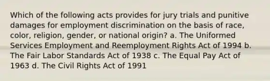 Which of the following acts provides for jury trials and punitive damages for <a href='https://www.questionai.com/knowledge/kmPZK5L6Mm-employment-discrimination' class='anchor-knowledge'>employment discrimination</a> on the basis of race, color, religion, gender, or national origin? a. The Uniformed Services Employment and Reemployment Rights Act of 1994 b. The Fair Labor Standards Act of 1938 c. The Equal Pay Act of 1963 d. The Civil Rights Act of 1991