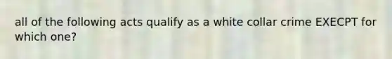 all of the following acts qualify as a white collar crime EXECPT for which one?