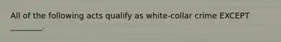 All of the following acts qualify as white-collar crime EXCEPT ________.