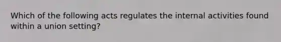 Which of the following acts regulates the internal activities found within a union setting?