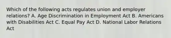 Which of the following acts regulates union and employer relations? A. Age Discrimination in Employment Act B. Americans with Disabilities Act C. Equal Pay Act D. National Labor Relations Act