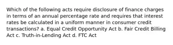 Which of the following acts require disclosure of finance charges in terms of an annual percentage rate and requires that interest rates be calculated in a uniform manner in consumer credit transactions? a. Equal Credit Opportunity Act b. Fair Credit Billing Act c. Truth-in-Lending Act d. FTC Act