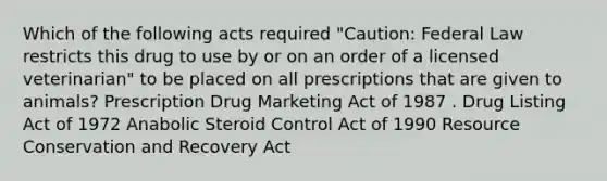 Which of the following acts required "Caution: Federal Law restricts this drug to use by or on an order of a licensed veterinarian" to be placed on all prescriptions that are given to animals? Prescription Drug Marketing Act of 1987 . Drug Listing Act of 1972 Anabolic Steroid Control Act of 1990 Resource Conservation and Recovery Act