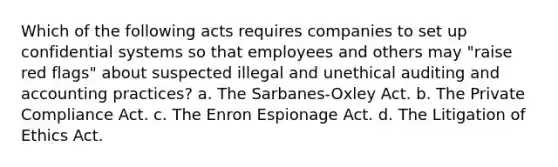 Which of the following acts requires companies to set up confidential systems so that employees and others may "raise red flags" about suspected illegal and unethical auditing and accounting practices? a. The Sarbanes-Oxley Act. b. The Private Compliance Act. c. The Enron Espionage Act. d. The Litigation of Ethics Act.