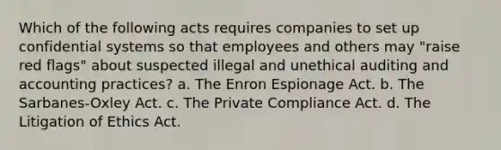 Which of the following acts requires companies to set up confidential systems so that employees and others may "raise red flags" about suspected illegal and unethical auditing and accounting practices? a. The Enron Espionage Act. b. The Sarbanes-Oxley Act. c. The Private Compliance Act. d. The Litigation of Ethics Act.