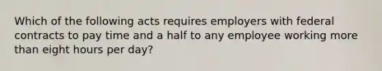 Which of the following acts requires employers with federal contracts to pay time and a half to any employee working more than eight hours per day?