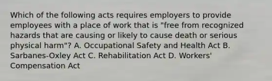 Which of the following acts requires employers to provide employees with a place of work that is "free from recognized hazards that are causing or likely to cause death or serious physical harm"? A. Occupational Safety and Health Act B. Sarbanes-Oxley Act C. Rehabilitation Act D. Workers' Compensation Act