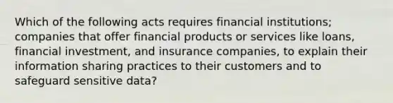 Which of the following acts requires financial institutions; companies that offer financial products or services like loans, financial investment, and insurance companies, to explain their information sharing practices to their customers and to safeguard sensitive data?