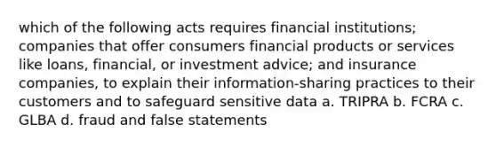 which of the following acts requires financial institutions; companies that offer consumers financial products or services like loans, financial, or investment advice; and insurance companies, to explain their information-sharing practices to their customers and to safeguard sensitive data a. TRIPRA b. FCRA c. GLBA d. fraud and false statements