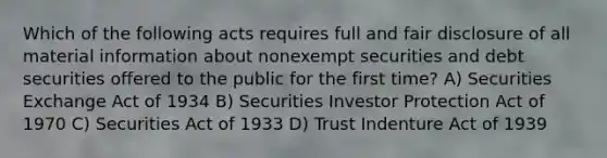 Which of the following acts requires full and fair disclosure of all material information about nonexempt securities and debt securities offered to the public for the first time? A) Securities Exchange Act of 1934 B) Securities Investor Protection Act of 1970 C) Securities Act of 1933 D) Trust Indenture Act of 1939