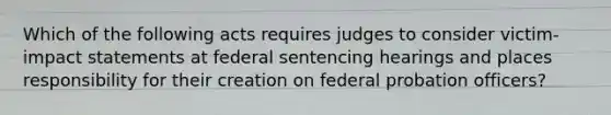 Which of the following acts requires judges to consider victim-impact statements at federal sentencing hearings and places responsibility for their creation on federal probation officers?