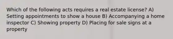 Which of the following acts requires a real estate license? A) Setting appointments to show a house B) Accompanying a home inspector C) Showing property D) Placing for sale signs at a property