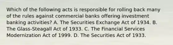 Which of the following acts is responsible for rolling back many of the rules against commercial banks offering investment banking activities? A. The Securities Exchange Act of 1934. B. The Glass-Steagall Act of 1933. C. The Financial Services Modernization Act of 1999. D. The Securities Act of 1933.