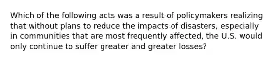 Which of the following acts was a result of policymakers realizing that without plans to reduce the impacts of disasters, especially in communities that are most frequently affected, the U.S. would only continue to suffer greater and greater losses?