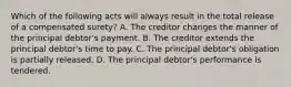 Which of the following acts will always result in the total release of a compensated surety? A. The creditor changes the manner of the principal debtor's payment. B. The creditor extends the principal debtor's time to pay. C. The principal debtor's obligation is partially released. D. The principal debtor's performance is tendered.