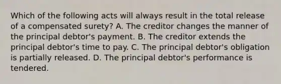 Which of the following acts will always result in the total release of a compensated surety? A. The creditor changes the manner of the principal debtor's payment. B. The creditor extends the principal debtor's time to pay. C. The principal debtor's obligation is partially released. D. The principal debtor's performance is tendered.