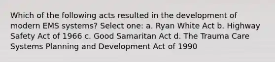 Which of the following acts resulted in the development of modern EMS systems? Select one: a. Ryan White Act b. Highway Safety Act of 1966 c. Good Samaritan Act d. The Trauma Care Systems Planning and Development Act of 1990