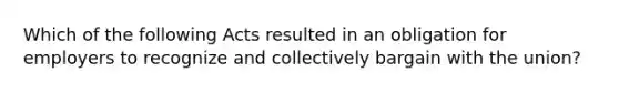 Which of the following Acts resulted in an obligation for employers to recognize and collectively bargain with the union?