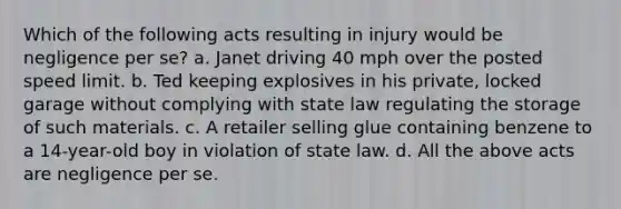 Which of the following acts resulting in injury would be negligence per se? a. Janet driving 40 mph over the posted speed limit. b. Ted keeping explosives in his private, locked garage without complying with state law regulating the storage of such materials. c. A retailer selling glue containing benzene to a 14-year-old boy in violation of state law. d. All the above acts are negligence per se.