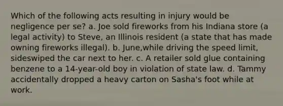 Which of the following acts resulting in injury would be negligence per se? a. Joe sold fireworks from his Indiana store (a legal activity) to Steve, an Illinois resident (a state that has made owning fireworks illegal). b. June,while driving the speed limit, sideswiped the car next to her. c. A retailer sold glue containing benzene to a 14-year-old boy in violation of state law. d. Tammy accidentally dropped a heavy carton on Sasha's foot while at work.