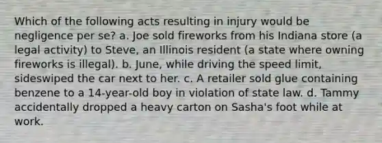 Which of the following acts resulting in injury would be negligence per se? a. Joe sold fireworks from his Indiana store (a legal activity) to Steve, an Illinois resident (a state where owning fireworks is illegal). b. June, while driving the speed limit, sideswiped the car next to her. c. A retailer sold glue containing benzene to a 14-year-old boy in violation of state law. d. Tammy accidentally dropped a heavy carton on Sasha's foot while at work.