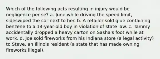 Which of the following acts resulting in injury would be negligence per se? a. June,while driving the speed limit, sideswiped the car next to her. b. A retailer sold glue containing benzene to a 14-year-old boy in violation of state law. c. Tammy accidentally dropped a heavy carton on Sasha's foot while at work. d. Joe sold fireworks from his Indiana store (a legal activity) to Steve, an Illinois resident (a state that has made owning fireworks illegal).