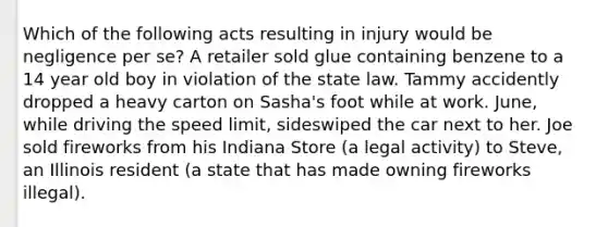 Which of the following acts resulting in injury would be negligence per se? A retailer sold glue containing benzene to a 14 year old boy in violation of the state law. Tammy accidently dropped a heavy carton on Sasha's foot while at work. June, while driving the speed limit, sideswiped the car next to her. Joe sold fireworks from his Indiana Store (a legal activity) to Steve, an Illinois resident (a state that has made owning fireworks illegal).