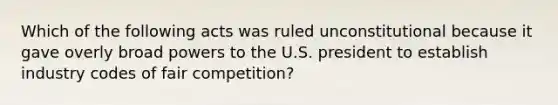 Which of the following acts was ruled unconstitutional because it gave overly broad powers to the U.S. president to establish industry codes of fair competition?