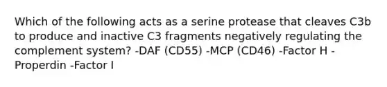 Which of the following acts as a serine protease that cleaves C3b to produce and inactive C3 fragments negatively regulating the complement system? -DAF (CD55) -MCP (CD46) -Factor H -Properdin -Factor I