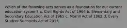 Which of the following acts serves as a foundation for our current education system? a. Civil Rights Act of 1964 b. Elementary and Secondary Education Act of 1965 c. Morrill Act of 1862 d. Every Student Succeeds Act of 2015