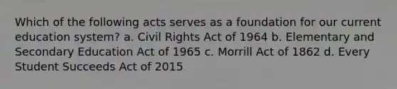 Which of the following acts serves as a foundation for our current education system? a. Civil Rights Act of 1964 b. Elementary and Secondary Education Act of 1965 c. Morrill Act of 1862 d. Every Student Succeeds Act of 2015