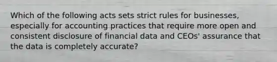 Which of the following acts sets strict rules for businesses, especially for accounting practices that require more open and consistent disclosure of financial data and CEOs' assurance that the data is completely accurate?