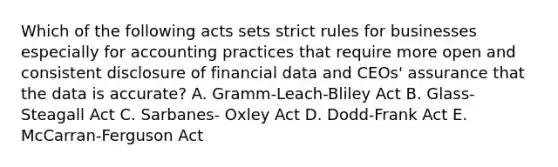 Which of the following acts sets strict rules for businesses especially for accounting practices that require more open and consistent disclosure of financial data and CEOs' assurance that the data is accurate? A. Gramm-Leach-Bliley Act B. Glass-Steagall Act C. Sarbanes- Oxley Act D. Dodd-Frank Act E. McCarran-Ferguson Act